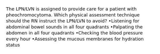 The LPN/LVN is assigned to provide care for a patient with pheochromocytoma. Which physical assessment technique should the RN instruct the LPN/LVN to avoid? •Listening for abdominal bowel sounds in all four quadrants •Palpating the abdomen in all four quadrants •Checking the blood pressure every hour •Assessing the mucous membranes for hydration status