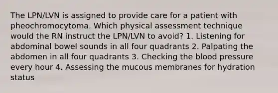 The LPN/LVN is assigned to provide care for a patient with pheochromocytoma. Which physical assessment technique would the RN instruct the LPN/LVN to avoid? 1. Listening for abdominal bowel sounds in all four quadrants 2. Palpating the abdomen in all four quadrants 3. Checking the blood pressure every hour 4. Assessing the mucous membranes for hydration status