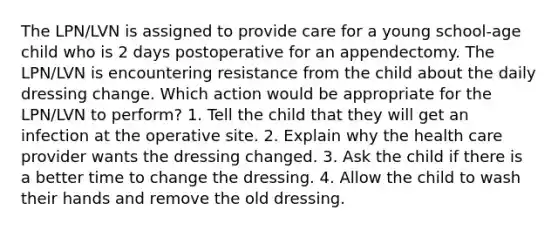 The LPN/LVN is assigned to provide care for a young school-age child who is 2 days postoperative for an appendectomy. The LPN/LVN is encountering resistance from the child about the daily dressing change. Which action would be appropriate for the LPN/LVN to perform? 1. Tell the child that they will get an infection at the operative site. 2. Explain why the health care provider wants the dressing changed. 3. Ask the child if there is a better time to change the dressing. 4. Allow the child to wash their hands and remove the old dressing.