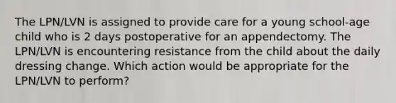 The LPN/LVN is assigned to provide care for a young school-age child who is 2 days postoperative for an appendectomy. The LPN/LVN is encountering resistance from the child about the daily dressing change. Which action would be appropriate for the LPN/LVN to perform?