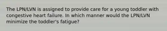 The LPN/LVN is assigned to provide care for a young toddler with congestive heart failure. In which manner would the LPN/LVN minimize the toddler's fatigue?