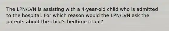 The LPN/LVN is assisting with a 4-year-old child who is admitted to the hospital. For which reason would the LPN/LVN ask the parents about the child's bedtime ritual?