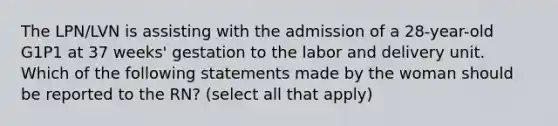 The LPN/LVN is assisting with the admission of a 28-year-old G1P1 at 37 weeks' gestation to the labor and delivery unit. Which of the following statements made by the woman should be reported to the RN? (select all that apply)