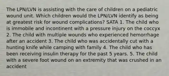 The LPN/LVN is assisting with the care of children on a pediatric wound unit. Which children would the LPN/LVN identify as being at greatest risk for wound complications? SATA 1. The child who is immobile and incontinent with a pressure injury on the coccyx 2. The child with multiple wounds who experienced hemorrhage after an accident 3. The child who was accidentally cut with a hunting knife while camping with family 4. The child who has been receiving insulin therapy for the past 5 years. 5. The child with a severe foot wound on an extremity that was crushed in an accident