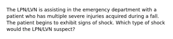 The LPN/LVN is assisting in the emergency department with a patient who has multiple severe injuries acquired during a fall. The patient begins to exhibit signs of shock. Which type of shock would the LPN/LVN suspect?