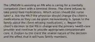 The LPN/LVN is assisting an RN who is caring for a mentally competent client with a terminal illness. The client refuses to take prescribed medications. Which action should the nurse take? a. Ask the RN if the physician should change the client's medications so they can be given intravenously. b. Speak to the family about the client refusing medications. c. Report the client's decision to the RN in charge and the primary health-care provider and continue to provide appropriate compassionate care. d. Explain to the client the unwise nature of the decision and the effect that it will have family members.