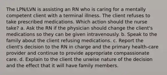 The LPN/LVN is assisting an RN who is caring for a mentally competent client with a terminal illness. The client refuses to take prescribed medications. Which action should the nurse take? a. Ask the RN if the physician should change the client's medications so they can be given intravenously. b. Speak to the family about the client refusing medications. c. Report the client's decision to the RN in charge and the primary health-care provider and continue to provide appropriate compassionate care. d. Explain to the client the unwise nature of the decision and the effect that it will have family members.