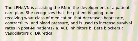 The LPN/LVN is assisting the RN in the development of a patient care plan. She recognizes that the patient is going to be receiving what class of medication that decreases heart rate, contractility, and blood pressure, and is used to increase survival rates in post-MI patients? a. ACE inhibitors b. Beta blockers c. Vasodilators d. Diuretics