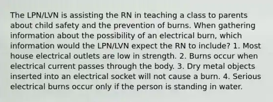 The LPN/LVN is assisting the RN in teaching a class to parents about child safety and the prevention of burns. When gathering information about the possibility of an electrical burn, which information would the LPN/LVN expect the RN to include? 1. Most house electrical outlets are low in strength. 2. Burns occur when electrical current passes through the body. 3. Dry metal objects inserted into an electrical socket will not cause a burn. 4. Serious electrical burns occur only if the person is standing in water.