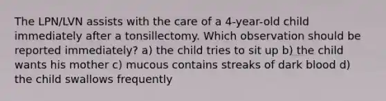 The LPN/LVN assists with the care of a 4-year-old child immediately after a tonsillectomy. Which observation should be reported immediately? a) the child tries to sit up b) the child wants his mother c) mucous contains streaks of dark blood d) the child swallows frequently