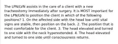 The LPN/LVN assists in the care of a client with a new tracheostomy immediately after surgery. It is MOST important for the LPN/LVN to position the client in which of the following positions? 1. On the affected side with the head low until vital signs are stable, then position on the back. 2. The position that is most comfortable for the client. 3. The head elevated and turned to one side with the neck hyperextended. 4. The head elevated and turned to one side until consciousness returns.