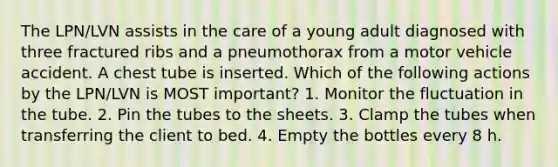 The LPN/LVN assists in the care of a young adult diagnosed with three fractured ribs and a pneumothorax from a motor vehicle accident. A chest tube is inserted. Which of the following actions by the LPN/LVN is MOST important? 1. Monitor the fluctuation in the tube. 2. Pin the tubes to the sheets. 3. Clamp the tubes when transferring the client to bed. 4. Empty the bottles every 8 h.