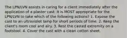 The LPN/LVN assists in caring for a client immediately after the application of a plaster cast. It is MOST appropriate for the LPN/LVN to take which of the following actions? 1. Expose the cast to an ultraviolet lamp for short periods of time. 2. Keep the client's room cool and airy. 3. Rest the casted extremity on a footstool. 4. Cover the cast with a clean cotton sheet.