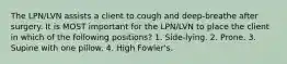 The LPN/LVN assists a client to cough and deep-breathe after surgery. It is MOST important for the LPN/LVN to place the client in which of the following positions? 1. Side-lying. 2. Prone. 3. Supine with one pillow. 4. High Fowler's.