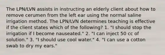 The LPN/LVN assists in instructing an elderly client about how to remove cerumen from the left ear using the normal saline irrigation method. The LPN/LVN determines teaching is effective if the client states which of the following? 1. "I should stop the irrigation if I become nauseated." 2. "I can inject 50 cc of solution." 3. "I should use cool water." 4. "I can use a cotton swab to dry my ears."