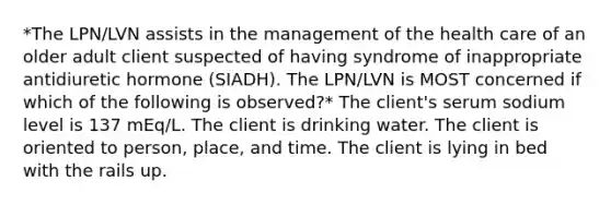 *The LPN/LVN assists in the management of the health care of an older adult client suspected of having syndrome of inappropriate antidiuretic hormone (SIADH). The LPN/LVN is MOST concerned if which of the following is observed?* The client's serum sodium level is 137 mEq/L. The client is drinking water. The client is oriented to person, place, and time. The client is lying in bed with the rails up.