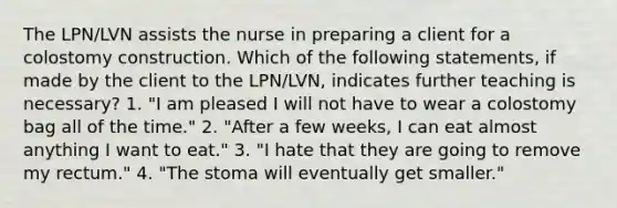 The LPN/LVN assists the nurse in preparing a client for a colostomy construction. Which of the following statements, if made by the client to the LPN/LVN, indicates further teaching is necessary? 1. "I am pleased I will not have to wear a colostomy bag all of the time." 2. "After a few weeks, I can eat almost anything I want to eat." 3. "I hate that they are going to remove my rectum." 4. "The stoma will eventually get smaller."