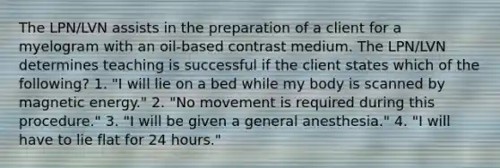 The LPN/LVN assists in the preparation of a client for a myelogram with an oil-based contrast medium. The LPN/LVN determines teaching is successful if the client states which of the following? 1. "I will lie on a bed while my body is scanned by magnetic energy." 2. "No movement is required during this procedure." 3. "I will be given a general anesthesia." 4. "I will have to lie flat for 24 hours."