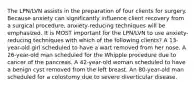 The LPN/LVN assists in the preparation of four clients for surgery. Because anxiety can significantly influence client recovery from a surgical procedure, anxiety-reducing techniques will be emphasized. It is MOST important for the LPN/LVN to use anxiety-reducing techniques with which of the following clients? A 13-year-old girl scheduled to have a wart removed from her nose. A 26-year-old man scheduled for the Whipple procedure due to cancer of the pancreas. A 42-year-old woman scheduled to have a benign cyst removed from the left breast. An 80-year-old man scheduled for a colostomy due to severe diverticular disease.