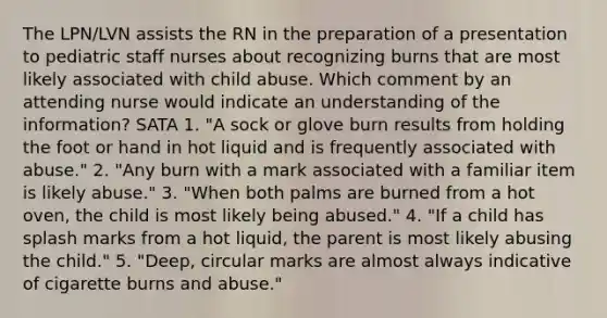 The LPN/LVN assists the RN in the preparation of a presentation to pediatric staff nurses about recognizing burns that are most likely associated with child abuse. Which comment by an attending nurse would indicate an understanding of the information? SATA 1. "A sock or glove burn results from holding the foot or hand in hot liquid and is frequently associated with abuse." 2. "Any burn with a mark associated with a familiar item is likely abuse." 3. "When both palms are burned from a hot oven, the child is most likely being abused." 4. "If a child has splash marks from a hot liquid, the parent is most likely abusing the child." 5. "Deep, circular marks are almost always indicative of cigarette burns and abuse."