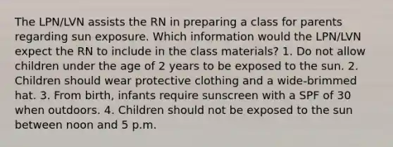 The LPN/LVN assists the RN in preparing a class for parents regarding sun exposure. Which information would the LPN/LVN expect the RN to include in the class materials? 1. Do not allow children under the age of 2 years to be exposed to the sun. 2. Children should wear protective clothing and a wide-brimmed hat. 3. From birth, infants require sunscreen with a SPF of 30 when outdoors. 4. Children should not be exposed to the sun between noon and 5 p.m.