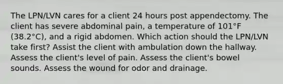 The LPN/LVN cares for a client 24 hours post appendectomy. The client has severe abdominal pain, a temperature of 101°F (38.2°C), and a rigid abdomen. Which action should the LPN/LVN take first? Assist the client with ambulation down the hallway. Assess the client's level of pain. Assess the client's bowel sounds. Assess the wound for odor and drainage.