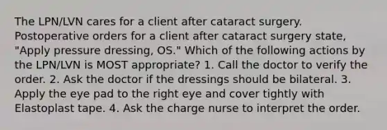 The LPN/LVN cares for a client after cataract surgery. Postoperative orders for a client after cataract surgery state, "Apply pressure dressing, OS." Which of the following actions by the LPN/LVN is MOST appropriate? 1. Call the doctor to verify the order. 2. Ask the doctor if the dressings should be bilateral. 3. Apply the eye pad to the right eye and cover tightly with Elastoplast tape. 4. Ask the charge nurse to interpret the order.