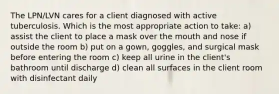 The LPN/LVN cares for a client diagnosed with active tuberculosis. Which is the most appropriate action to take: a) assist the client to place a mask over the mouth and nose if outside the room b) put on a gown, goggles, and surgical mask before entering the room c) keep all urine in the client's bathroom until discharge d) clean all surfaces in the client room with disinfectant daily