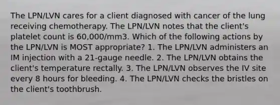 The LPN/LVN cares for a client diagnosed with cancer of the lung receiving chemotherapy. The LPN/LVN notes that the client's platelet count is 60,000/mm3. Which of the following actions by the LPN/LVN is MOST appropriate? 1. The LPN/LVN administers an IM injection with a 21-gauge needle. 2. The LPN/LVN obtains the client's temperature rectally. 3. The LPN/LVN observes the IV site every 8 hours for bleeding. 4. The LPN/LVN checks the bristles on the client's toothbrush.