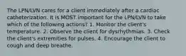The LPN/LVN cares for a client immediately after a cardiac catheterization. It is MOST important for the LPN/LVN to take which of the following actions? 1. Monitor the client's temperature. 2. Observe the client for dysrhythmias. 3. Check the client's extremities for pulses. 4. Encourage the client to cough and deep breathe.