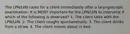 The LPN/LVN cares for a client immediately after a laryngoscopic examination. It is MOST important for the LPN/LVN to intervene if which of the following is observed? 1. The client talks with the LPN/LVN. 2. The client coughs spontaneously. 3. The client drinks from a straw. 4. The client moves about in bed.