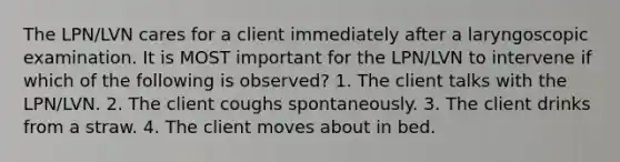 The LPN/LVN cares for a client immediately after a laryngoscopic examination. It is MOST important for the LPN/LVN to intervene if which of the following is observed? 1. The client talks with the LPN/LVN. 2. The client coughs spontaneously. 3. The client drinks from a straw. 4. The client moves about in bed.