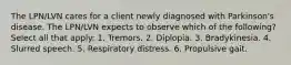 The LPN/LVN cares for a client newly diagnosed with Parkinson's disease. The LPN/LVN expects to observe which of the following? Select all that apply: 1. Tremors. 2. Diplopia. 3. Bradykinesia. 4. Slurred speech. 5. Respiratory distress. 6. Propulsive gait.