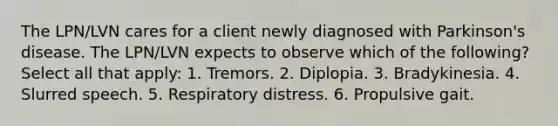 The LPN/LVN cares for a client newly diagnosed with Parkinson's disease. The LPN/LVN expects to observe which of the following? Select all that apply: 1. Tremors. 2. Diplopia. 3. Bradykinesia. 4. Slurred speech. 5. Respiratory distress. 6. Propulsive gait.