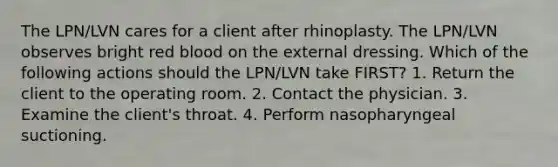 The LPN/LVN cares for a client after rhinoplasty. The LPN/LVN observes bright red blood on the external dressing. Which of the following actions should the LPN/LVN take FIRST? 1. Return the client to the operating room. 2. Contact the physician. 3. Examine the client's throat. 4. Perform nasopharyngeal suctioning.