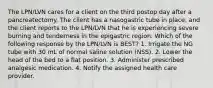 The LPN/LVN cares for a client on the third postop day after a pancreatectomy. The client has a nasogastric tube in place, and the client reports to the LPN/LVN that he is experiencing severe burning and tenderness in the epigastric region. Which of the following response by the LPN/LVN is BEST? 1. Irrigate the NG tube with 30 mL of normal saline solution (NSS). 2. Lower the head of the bed to a flat position. 3. Administer prescribed analgesic medication. 4. Notify the assigned health care provider.