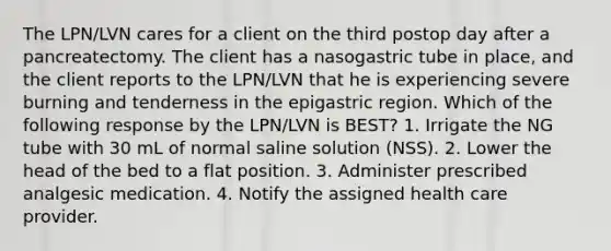 The LPN/LVN cares for a client on the third postop day after a pancreatectomy. The client has a nasogastric tube in place, and the client reports to the LPN/LVN that he is experiencing severe burning and tenderness in the epigastric region. Which of the following response by the LPN/LVN is BEST? 1. Irrigate the NG tube with 30 mL of normal saline solution (NSS). 2. Lower the head of the bed to a flat position. 3. Administer prescribed analgesic medication. 4. Notify the assigned health care provider.