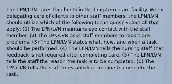 The LPN/LVN cares for clients in the long-term care facility. When delegating care of clients to other staff members, the LPN/LVN should utilize which of the following techniques? Select all that apply: (1) The LPN/LVN maintains eye contact with the staff member. (2) The LPN/LVN asks staff members to report any problems. (3) The LPN/LVN states what, how, and when a task should be performed. (4) The LPN/LVN tells the nursing staff that feedback is not required after completing care. (5) The LPN/LVN tells the staff the reason the task is to be completed. (6) The LPN/LVN tells the staff to establish a timeline to complete the task.