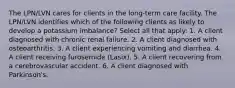 The LPN/LVN cares for clients in the long-term care facility. The LPN/LVN identifies which of the following clients as likely to develop a potassium imbalance? Select all that apply: 1. A client diagnosed with chronic renal failure. 2. A client diagnosed with osteoarthritis. 3. A client experiencing vomiting and diarrhea. 4. A client receiving furosemide (Lasix). 5. A client recovering from a cerebrovascular accident. 6. A client diagnosed with Parkinson's.