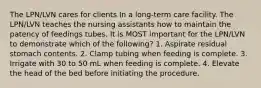 The LPN/LVN cares for clients In a long-term care facility. The LPN/LVN teaches the nursing assistants how to maintain the patency of feedings tubes. It is MOST important for the LPN/LVN to demonstrate which of the following? 1. Aspirate residual stomach contents. 2. Clamp tubing when feeding is complete. 3. Irrigate with 30 to 50 mL when feeding is complete. 4. Elevate the head of the bed before initiating the procedure.