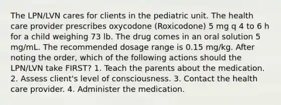 The LPN/LVN cares for clients in the pediatric unit. The health care provider prescribes oxycodone (Roxicodone) 5 mg q 4 to 6 h for a child weighing 73 lb. The drug comes in an oral solution 5 mg/mL. The recommended dosage range is 0.15 mg/kg. After noting the order, which of the following actions should the LPN/LVN take FIRST? 1. Teach the parents about the medication. 2. Assess client's level of consciousness. 3. Contact the health care provider. 4. Administer the medication.