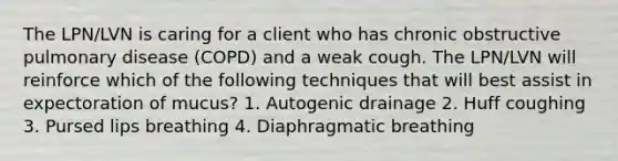 The LPN/LVN is caring for a client who has chronic obstructive pulmonary disease (COPD) and a weak cough. The LPN/LVN will reinforce which of the following techniques that will best assist in expectoration of mucus? 1. Autogenic drainage 2. Huff coughing 3. Pursed lips breathing 4. Diaphragmatic breathing