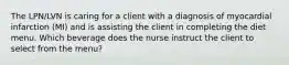 The LPN/LVN is caring for a client with a diagnosis of myocardial infarction (MI) and is assisting the client in completing the diet menu. Which beverage does the nurse instruct the client to select from the menu?