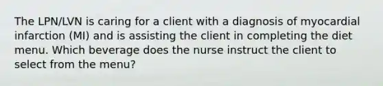 The LPN/LVN is caring for a client with a diagnosis of myocardial infarction (MI) and is assisting the client in completing the diet menu. Which beverage does the nurse instruct the client to select from the menu?