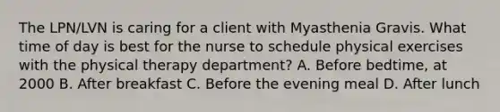 The LPN/LVN is caring for a client with Myasthenia Gravis. What time of day is best for the nurse to schedule physical exercises with the physical therapy department? A. Before bedtime, at 2000 B. After breakfast C. Before the evening meal D. After lunch