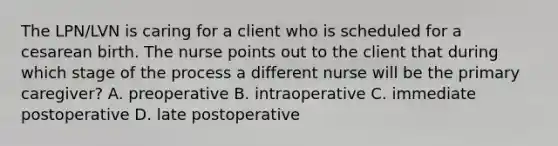 The LPN/LVN is caring for a client who is scheduled for a cesarean birth. The nurse points out to the client that during which stage of the process a different nurse will be the primary caregiver? A. preoperative B. intraoperative C. immediate postoperative D. late postoperative