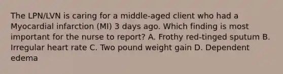 The LPN/LVN is caring for a middle-aged client who had a Myocardial infarction (MI) 3 days ago. Which finding is most important for the nurse to report? A. Frothy red-tinged sputum B. Irregular heart rate C. Two pound weight gain D. Dependent edema