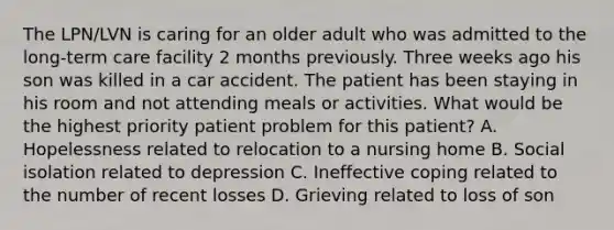 The LPN/LVN is caring for an older adult who was admitted to the long-term care facility 2 months previously. Three weeks ago his son was killed in a car accident. The patient has been staying in his room and not attending meals or activities. What would be the highest priority patient problem for this patient? A. Hopelessness related to relocation to a nursing home B. Social isolation related to depression C. Ineffective coping related to the number of recent losses D. Grieving related to loss of son