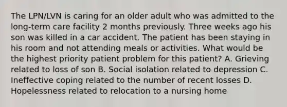 The LPN/LVN is caring for an older adult who was admitted to the long-term care facility 2 months previously. Three weeks ago his son was killed in a car accident. The patient has been staying in his room and not attending meals or activities. What would be the highest priority patient problem for this patient? A. Grieving related to loss of son B. Social isolation related to depression C. Ineffective coping related to the number of recent losses D. Hopelessness related to relocation to a nursing home