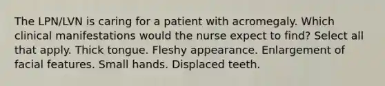 The LPN/LVN is caring for a patient with acromegaly. Which clinical manifestations would the nurse expect to find? Select all that apply. Thick tongue. Fleshy appearance. Enlargement of facial features. Small hands. Displaced teeth.